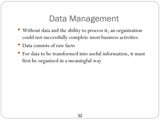 Data Management
 Without data and the ability to process it, an organization
  could not successfully complete most business activities
 Data consists of raw facts
 For data to be transformed into useful information, it must
  first be organized in a meaningful way




                             32
 