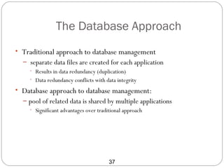 The Database Approach
• Traditional approach to database management
  – separate data files are created for each application
    • Results in data redundancy (duplication)
    • Data redundancy conflicts with data integrity

• Database approach to database management:
  – pool of related data is shared by multiple applications
    • Significant advantages over traditional approach




                                  37
 