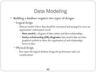 Data Modeling
• Building a database requires two types of designs
  – Logical design
    • Abstract model of how data should be structured and arranged to meet an
      organization’s information needs
      – Data model: a diagram of data entities and their relationships
      – Entity-relationship (ER) diagrams: data models that use basic
         graphical symbols to show the organization of and relationships
         between data
  – Physical design
    • Fine-tunes the logical database design for performance and cost
       considerations




                                  43
 