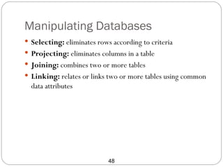 Manipulating Databases
 Selecting: eliminates rows according to criteria
 Projecting: eliminates columns in a table
 Joining: combines two or more tables
 Linking: relates or links two or more tables using common
  data attributes




                            48
 
