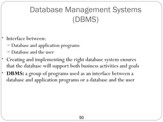 Database Management Systems
                       (DBMS)

• Interface between:
  – Database and application programs
  – Database and the user
• Creating and implementing the right database system ensures
  that the database will support both business activities and goals
• DBMS: a group of programs used as an interface between a
  database and application programs or a database and the user




                                     50
 