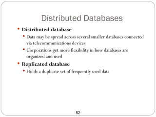 Distributed Databases
 Distributed database
   Data may be spread across several smaller databases connected
    via telecommunications devices
   Corporations get more flexibility in how databases are
    organized and used
 Replicated database
   Holds a duplicate set of frequently used data




                              52
 