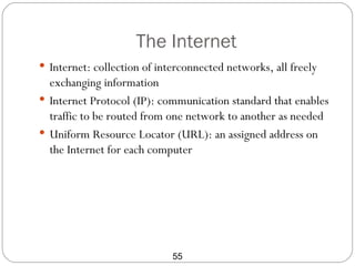 The Internet
 Internet: collection of interconnected networks, all freely
  exchanging information
 Internet Protocol (IP): communication standard that enables
  traffic to be routed from one network to another as needed
 Uniform Resource Locator (URL): an assigned address on
  the Internet for each computer




                             55
 
