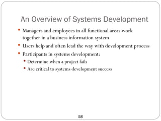 An Overview of Systems Development
 Managers and employees in all functional areas work
  together in a business information system
 Users help and often lead the way with development process
 Participants in systems development:
   Determine when a project fails
   Are critical to systems development success




                             58
 