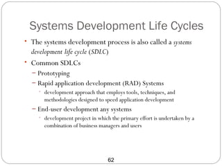 Systems Development Life Cycles
• The systems development process is also called a systems
  development life cycle (SDLC)
• Common SDLCs
  – Prototyping
  – Rapid application development (RAD) Systems
     • development approach that employs tools, techniques, and
       methodologies designed to speed application development
  – End-user development any systems
    • development project in which the primary effort is undertaken by a
      combination of business managers and users




                                  62
 