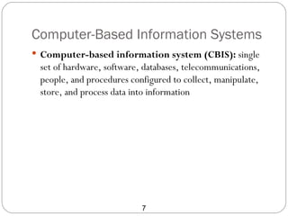 Computer-Based Information Systems
 Computer-based information system (CBIS): single
 set of hardware, software, databases, telecommunications,
 people, and procedures configured to collect, manipulate,
 store, and process data into information




                           7
 