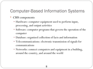 Computer-Based Information Systems
• CBIS components
  – Hardware: computer equipment used to perform input,
    processing, and output activities
  – Software: computer programs that govern the operation of the
    computer
  – Database: organized collection of facts and information
  – Telecommunications: electronic transmission of signals for
    communications
  – Networks: connect computers and equipment in a building,
    around the country, and around the world



                             8
 