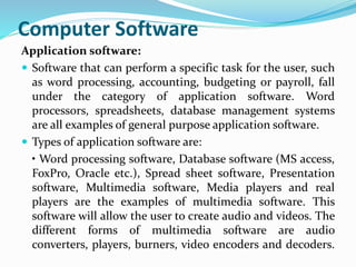 Computer Software
Application software:
 Software that can perform a specific task for the user, such
as word processing, accounting, budgeting or payroll, fall
under the category of application software. Word
processors, spreadsheets, database management systems
are all examples of general purpose application software.
 Types of application software are:
• Word processing software, Database software (MS access,
FoxPro, Oracle etc.), Spread sheet software, Presentation
software, Multimedia software, Media players and real
players are the examples of multimedia software. This
software will allow the user to create audio and videos. The
different forms of multimedia software are audio
converters, players, burners, video encoders and decoders.
 