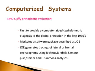 RMO’S jiffy orthodontic evaluation:
 First to provide a computer aided cephalometric
diagnosis to the dental profession in the late 1960’s
 Marketed a software package described as JOE
 JOE generates tracings of lateral or frontal
cephalograms using Ricketts,Jarabak, Sassouni-
plus,Steiner and Grummons analyses
 