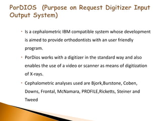  Is a cephalometric IBM compatible system whose development
is aimed to provide orthodontists with an user friendly
program.
 PorDios works with a digitizer in the standard way and also
enables the use of a video or scanner as means of digitization
of X-rays.
 Cephalometric analyses used are Bjork,Burstone, Coben,
Downs, Frontal, McNamara, PROFILE,Ricketts, Steiner and
Tweed
 