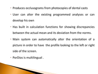  Produces occlusograms from photocopies of dental casts
 User can alter the existing programmed analyses or can
develop his own
 Has built in calculation functions for showing discrepancies
between the actual mean and its deviation from the norms.
 Main system can automatically alter the orientation of a
picture in order to have the profile looking to the left or right
side of the screen.
 PorDios is multilingual .
 