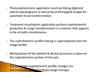  Photocephalomeric application work by linking digitized
lateral cephalograms to lateral facial bitmapped images for
automatic facial transformation.
 Treatment visualization application perform cephalometric
prediction & image transformation in a manner that appears
to be virtually simultaneous.
 The cephalometric profile tracing is superimposed over the
image profile .
 Manipulation of the skeletal & dental structures is done on
the cephalometric portion of the pair.
 The predicted cephalometric profile changes are
automatically applied to facial image changes
 