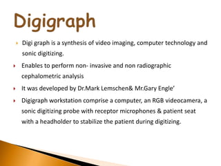  Digi graph is a synthesis of video imaging, computer technology and
sonic digitizing.
 Enables to perform non- invasive and non radiographic
cephalometric analysis
 It was developed by Dr.Mark Lemschen& Mr.Gary Engle’
 Digigraph workstation comprise a computer, an RGB videocamera, a
sonic digitizing probe with receptor microphones & patient seat
with a headholder to stabilize the patient during digitizing.
 
