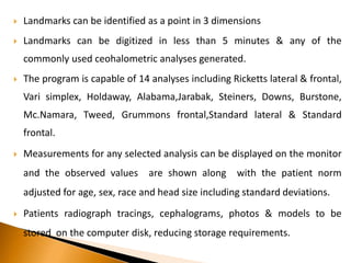  Landmarks can be identified as a point in 3 dimensions
 Landmarks can be digitized in less than 5 minutes & any of the
commonly used ceohalometric analyses generated.
 The program is capable of 14 analyses including Ricketts lateral & frontal,
Vari simplex, Holdaway, Alabama,Jarabak, Steiners, Downs, Burstone,
Mc.Namara, Tweed, Grummons frontal,Standard lateral & Standard
frontal.
 Measurements for any selected analysis can be displayed on the monitor
and the observed values are shown along with the patient norm
adjusted for age, sex, race and head size including standard deviations.
 Patients radiograph tracings, cephalograms, photos & models to be
stored on the computer disk, reducing storage requirements.
 