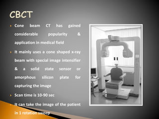 Cone beam CT has gained
considerable popularity &
application in medical field
 It mainly uses a cone shaped x-ray
beam with special image intensifier
& a solid state sensor or
amorphous silicon plate for
capturing the image
 Scan time is 10-90 sec
 It can take the image of the patient
in 1 rotation sweep
 