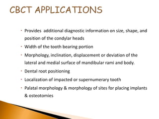  Provides additional diagnostic information on size, shape, and
position of the condylar heads
 Width of the tooth bearing portion
 Morphology, inclination, displacement or deviation of the
lateral and medial surface of mandibular rami and body.
 Dental root positioning
 Localization of impacted or supernumerary tooth
 Palatal morphology & morphology of sites for placing implants
& osteotomies
 