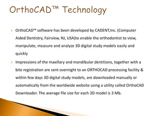  OrthoCAD™ software has been developed by CADENT,Inc. (Computer
Aided Dentistry, Fairview, NJ, USA)to enable the orthodontist to view,
manipulate, measure and analyze 3D digital study models easily and
quickly
 Impressions of the maxillary and mandibular dentitions, together with a
bite registration are sent overnight to an ORTHOCAD processing facility &
within few days 3D digital study models, are downloaded manually or
automatically from the worldwide website using a utility called OrthoCAD
Downloader. The average file size for each 3D model is 3 Mb.
 