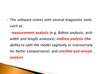  The software comes with several diagnostic tools
such as:
measurement analysis (e.g. Bolton analysis, arch
width and length analyses); midline analysis (the
ability to split the model sagittally or transversely
for better comparisons); and overbite and overjet
analysis
 