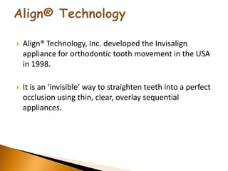 Align® Technology, Inc. developed the Invisalign
appliance for orthodontic tooth movement in the USA
in 1998.
 It is an ‘invisible’ way to straighten teeth into a perfect
occlusion using thin, clear, overlay sequential
appliances.
 
