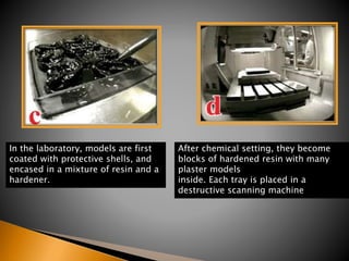 In the laboratory, models are first
coated with protective shells, and
encased in a mixture of resin and a
hardener.
After chemical setting, they become
blocks of hardened resin with many
plaster models
inside. Each tray is placed in a
destructive scanning machine
 