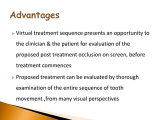  Virtual treatment sequence presents an opportunity to
the clinician & the patient for evaluation of the
proposed post treatment occlusion on screen, before
treatment commences
 Proposed treatment can be evaluated by thorough
examination of the entire sequence of tooth
movement ,from many visual perspectives
 
