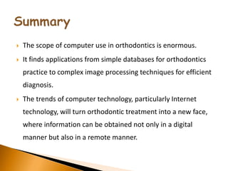  The scope of computer use in orthodontics is enormous.
 It finds applications from simple databases for orthodontics
practice to complex image processing techniques for efficient
diagnosis.
 The trends of computer technology, particularly Internet
technology, will turn orthodontic treatment into a new face,
where information can be obtained not only in a digital
manner but also in a remote manner.
 