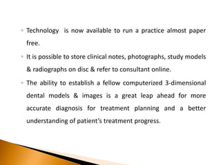 ◦ Technology is now available to run a practice almost paper
free.
◦ It is possible to store clinical notes, photographs, study models
& radiographs on disc & refer to consultant online.
◦ The ability to establish a fellow computerized 3-dimensional
dental models & images is a great leap ahead for more
accurate diagnosis for treatment planning and a better
understanding of patient’s treatment progress.
 