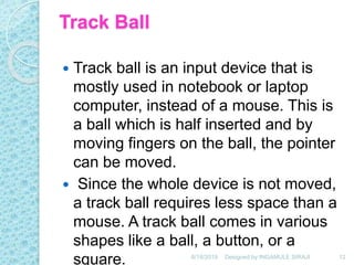 Track Ball
 Track ball is an input device that is
mostly used in notebook or laptop
computer, instead of a mouse. This is
a ball which is half inserted and by
moving fingers on the ball, the pointer
can be moved.
 Since the whole device is not moved,
a track ball requires less space than a
mouse. A track ball comes in various
shapes like a ball, a button, or a
square. 6/18/2019 12Designed by:INGAMULE SIRAJI
 