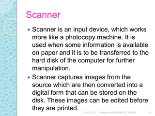 Scanner
 Scanner is an input device, which works
more like a photocopy machine. It is
used when some information is available
on paper and it is to be transferred to the
hard disk of the computer for further
manipulation.
 Scanner captures images from the
source which are then converted into a
digital form that can be stored on the
disk. These images can be edited before
they are printed. 6/18/2019 14Designed by:INGAMULE SIRAJI
 
