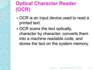 Optical Character Reader
(OCR)
 OCR is an input device used to read a
printed text.
 OCR scans the text optically,
character by character, converts them
into a machine readable code, and
stores the text on the system memory.
6/18/2019 22Designed by:INGAMULE SIRAJI
 