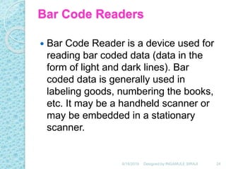 Bar Code Readers
 Bar Code Reader is a device used for
reading bar coded data (data in the
form of light and dark lines). Bar
coded data is generally used in
labeling goods, numbering the books,
etc. It may be a handheld scanner or
may be embedded in a stationary
scanner.
6/18/2019 24Designed by:INGAMULE SIRAJI
 