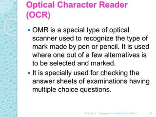 Optical Character Reader
(OCR)
 OMR is a special type of optical
scanner used to recognize the type of
mark made by pen or pencil. It is used
where one out of a few alternatives is
to be selected and marked.
 It is specially used for checking the
answer sheets of examinations having
multiple choice questions.
6/18/2019 26Designed by:INGAMULE SIRAJI
 