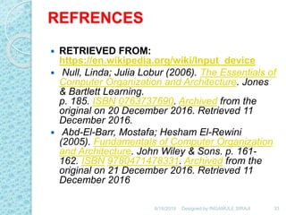 REFRENCES
 RETRIEVED FROM:
https://en.wikipedia.org/wiki/Input_device
 Null, Linda; Julia Lobur (2006). The Essentials of
Computer Organization and Architecture. Jones
& Bartlett Learning.
p. 185. ISBN 0763737690. Archived from the
original on 20 December 2016. Retrieved 11
December 2016.
 Abd-El-Barr, Mostafa; Hesham El-Rewini
(2005). Fundamentals of Computer Organization
and Architecture. John Wiley & Sons. p. 161-
162. ISBN 9780471478331. Archived from the
original on 21 December 2016. Retrieved 11
December 2016
6/18/2019 33Designed by:INGAMULE SIRAJI
 