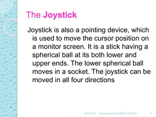 The Joystick
Joystick is also a pointing device, which
is used to move the cursor position on
a monitor screen. It is a stick having a
spherical ball at its both lower and
upper ends. The lower spherical ball
moves in a socket. The joystick can be
moved in all four directions
6/18/2019 8Designed by:INGAMULE SIRAJI
 