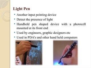 Light Pen
 Another input pointing device
 Detect the presence of light
 Handheld pen shaped device with a photocell
mounted at its front end
 Used by engineers, graphic designers etc
 Used in PDA’s and other hand held computers
 