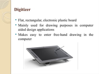Digitizer
 Flat, rectangular, electronic plastic board
 Mainly used for drawing purposes in computer
aided design applications
 Makes easy to enter free-hand drawing in the
computer
 