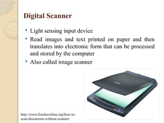 Digital Scanner
 Light sensing input device
 Read images and text printed on paper and then
translates into electronic form that can be processed
and stored by the computer
 Also called image scanner
http://www.freefaxonline.org/how-to-
scan-documents-without-scanner/
 