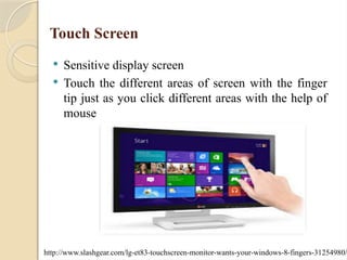 Touch Screen
 Sensitive display screen
 Touch the different areas of screen with the finger
tip just as you click different areas with the help of
mouse
http://www.slashgear.com/lg-et83-touchscreen-monitor-wants-your-windows-8-fingers-31254980/
 