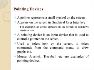 Pointing Devices
 A pointer represents a small symbol on the screen
 Appears on the screen in Graphical User Interface
◦ For example, an arrow appears on the screen in Windows
environment.
 A pointing device is an input device that is used to
control a pointer on the screen.
 Used to select item on the screen, to select
commands from the command menu, to draw
graphs etc.
 Mouse, Joystick, Trackball etc are examples of
pointing devices.
 