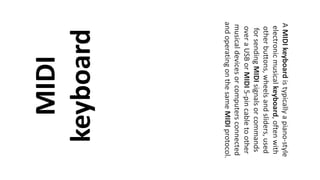 MIDI
keyboard
AMIDIkeyboardistypicallyapiano-style
electronicmusicalkeyboard,oftenwith
otherbuttons,wheelsandsliders,used
forsendingMIDIsignalsorcommands
overaUSBorMIDI5-pincabletoother
musicaldevicesorcomputersconnected
andoperatingonthesameMIDIprotocol.
 