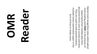 OMR
Reader
Opticalmarkrecognition(alsocalledoptical
markreadingandOMR)istheprocessof
capturinghuman-markeddatafrom
documentformssuchassurveysandtests.
Theyareusedtoreadquestionnaires,
multiplechoiceexaminationpaperinthe
formoflinesorshadyareas.
 