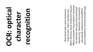 OCR:optical
character
recognition
OCR(opticalcharacterrecognition)isthe
recognitionofprintedorwrittentext
charactersbyacomputer.Thisinvolves
photoscanningofthetextcharacter-by-
character,analysisofthescanned-inimage,
andthentranslationofthecharacterimage
intocharactercodes,suchasASCII,
commonlyusedindataprocessing.
 