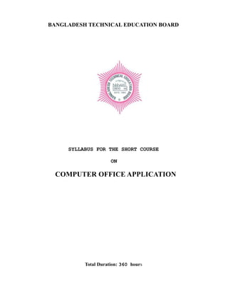 BANGLADESH TECHNICAL EDUCATION BOARD
SYLLABUS FOR THE SHORT COURSE
ON
COMPUTER OFFICE APPLICATION
Total Duration: 360 hours
 