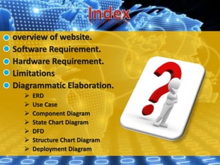 overview of website.
Software Requirement.
Hardware Requirement.
Limitations
Diagrammatic Elaboration.
 ERD
 Use Case
 Component Diagram
 State Chart Diagram
 DFD
 Structure Chart Diagram
 Deployment Diagram
 