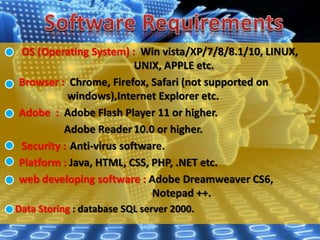 OS (Operating System) : Win vista/XP/7/8/8.1/10, LINUX,
UNIX, APPLE etc.
Browser : Chrome, Firefox, Safari (not supported on
windows),Internet Explorer etc.
Adobe : Adobe Flash Player 11 or higher.
Adobe Reader 10.0 or higher.
Security : Anti-virus software.
Platform : Java, HTML, CSS, PHP, .NET etc.
web developing software : Adobe Dreamweaver CS6,
Notepad ++.
Data Storing : database SQL server 2000.
 