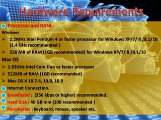 Processor and RAM :
Windows
 1.2MHz Intel Pentium 4 or faster processor for Windows XP/7/ 8 /8.1/10
(1.4 GHz recommended )
 256 MB of RAM (1GB recommended) for Windows XP/7/ 8 /8.1/10
Mac OS
 1.83GHz Intel Core Duo or faster processor
 512MB of RAM (1GB recommended)
 Mac OS X 10.7.4, 10.8, 10.9
Internet Connection.
Broadband : (256 kbps or higher) recommended.
Hard Disk : 40 GB min (100 recommended )
Peripherals : keyboard, mouse, speaker etc.
 