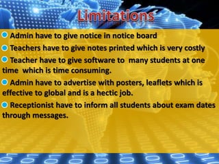 Admin have to give notice in notice board
Teachers have to give notes printed which is very costly
Teacher have to give software to many students at one
time which is time consuming.
Admin have to advertise with posters, leaflets which is
effective to global and is a hectic job.
Receptionist have to inform all students about exam dates
through messages.
 