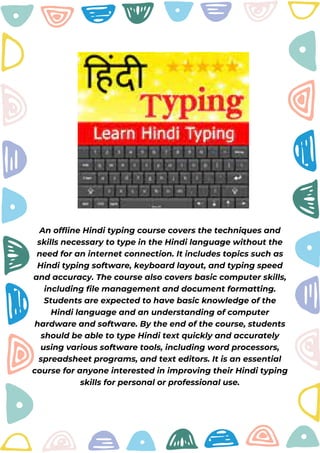 An offline Hindi typing course covers the techniques and
skills necessary to type in the Hindi language without the
need for an internet connection. It includes topics such as
Hindi typing software, keyboard layout, and typing speed
and accuracy. The course also covers basic computer skills,
including file management and document formatting.
Students are expected to have basic knowledge of the
Hindi language and an understanding of computer
hardware and software. By the end of the course, students
should be able to type Hindi text quickly and accurately
using various software tools, including word processors,
spreadsheet programs, and text editors. It is an essential
course for anyone interested in improving their Hindi typing
skills for personal or professional use.
 