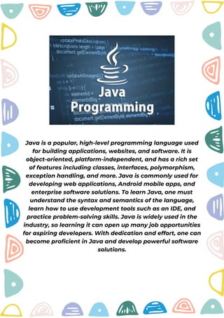Java is a popular, high-level programming language used
for building applications, websites, and software. It is
object-oriented, platform-independent, and has a rich set
of features including classes, interfaces, polymorphism,
exception handling, and more. Java is commonly used for
developing web applications, Android mobile apps, and
enterprise software solutions. To learn Java, one must
understand the syntax and semantics of the language,
learn how to use development tools such as an IDE, and
practice problem-solving skills. Java is widely used in the
industry, so learning it can open up many job opportunities
for aspiring developers. With dedication and effort, one can
become proficient in Java and develop powerful software
solutions.
 