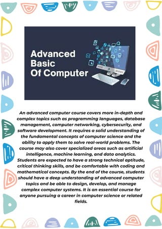 An advanced computer course covers more in-depth and
complex topics such as programming languages, database
management, computer networking, cybersecurity, and
software development. It requires a solid understanding of
the fundamental concepts of computer science and the
ability to apply them to solve real-world problems. The
course may also cover specialized areas such as artificial
intelligence, machine learning, and data analytics.
Students are expected to have a strong technical aptitude,
critical thinking skills, and be comfortable with coding and
mathematical concepts. By the end of the course, students
should have a deep understanding of advanced computer
topics and be able to design, develop, and manage
complex computer systems. It is an essential course for
anyone pursuing a career in computer science or related
fields.
 